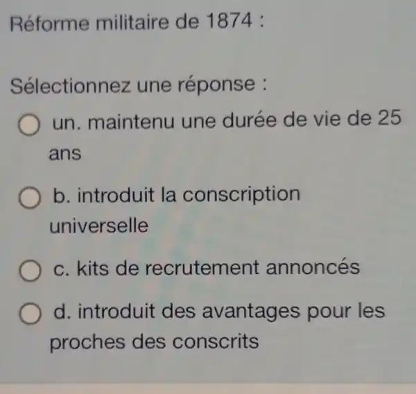 Réforme militaire de 1874 :
Sélectionnez une réponse :
un maintenu une durée de vie de 25
ans
b. introduit la conscription
universelle
c. kits de recrutement annoncés
d. introduit des avantages pour les
proches des conscrits