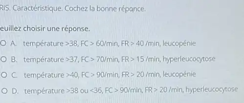 RIS. Caractéristique. Cochezla bonne répance.
euillez choisir une réponse.
A. temperaturegt 38,FCgt 60/min,FRgt 40/min leucopénie
B temperature gt 37,FCgt 70/min,FP=15/min, hyperleucoctose
C. temperature gt 40,FCgt 90/min,FRgt 20/min leucopénie
D. temperaturegt 38oult 36,FCgt 90/min,FRgt 20/min hyperleucocytose