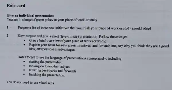 Role card
Give an individual presentation.
You are in charge of green policy at your place of work or study.
Prepare a list of three new initiatives that you think your place of work or study should adopt.
Now prepare and give a short (five-minute)presentation. Follow these stages:
Give a brief overview of your place of work (or study).
Explain your ideas for new green initiatives, and for each one, say why you think they are a good
idea, and possible disadvantages.
Don't forget to use the language of presentations appropriately, including
starting the presentation
moving on to another subject
referring backwards and forwards
finishing the presentation.
You do not need to use visual aids.