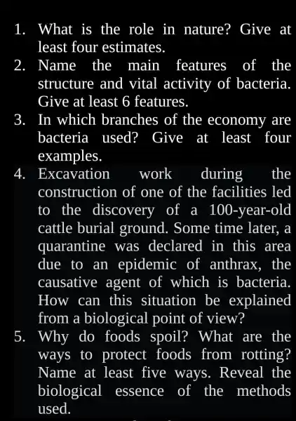 What is the role in nature?Give at
least four estimates.
Name the main features of the
structure and vital activity of bacteria
Give at least 6 features.
In which branches of the economy are
bacteria used?Give at least four
examples.
Excavation	work during the
construction of one of the facilities ; led
to the discovery of a 100 -year-old
cattle burial ground . Some time later, a
quarantine was declared in this area
due to an epidemic of anthrax , the
causative agent of which is bacteria.
How can . this situation be explained
from a biological I point of view?
5. Why do foods spoil?What are the
ways to protect foods from rotting?
Name at least five ways . Reveal the
biological essence of the methods
used.