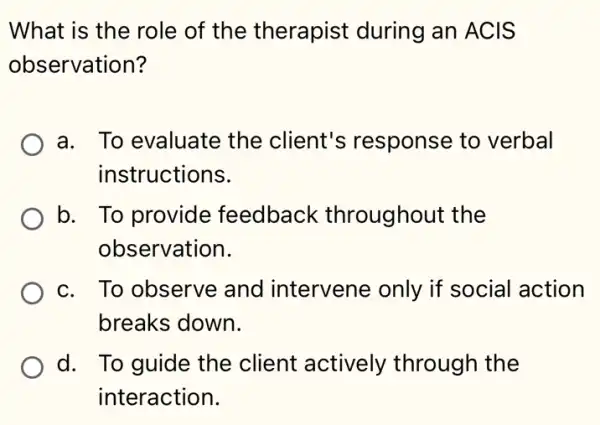 What is the role of the therapist during an ACIS
observation?
a. To evaluate the client's response to verbal
instructions.
b. To provide feedback throughout the
observation.
c. To observe and intervene only if social I action
breaks down.
d. To guide the client actively through the
interaction.