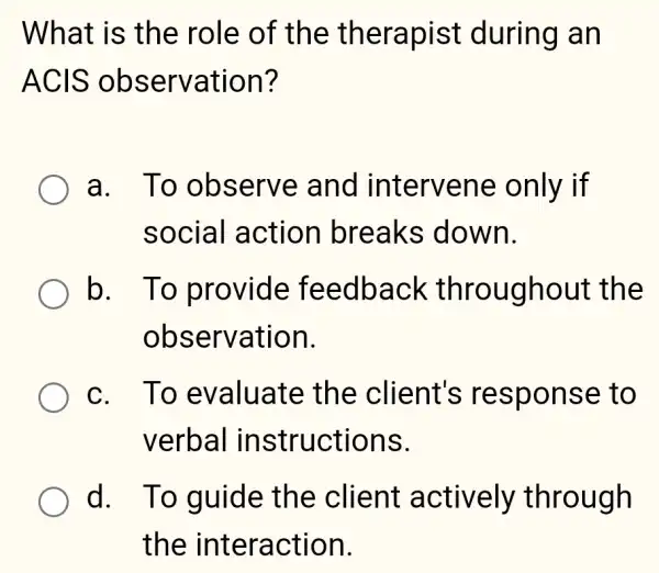 What is the role of the therapist during an
ACIS observation?
a. To observe and intervene only if
social action breaks down.
b. To provide feedback throughout the
observation.
c. To evaluate the client's response e to
verbal instructions.
d. To guide the client actively through
the interaction.