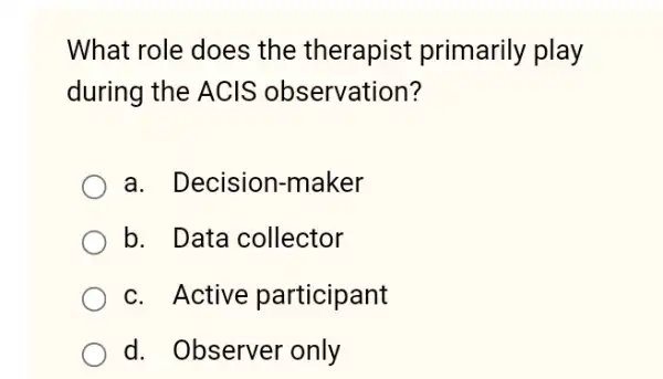 What role does the therapist primarily play
during the ACIS observation?
a. Decision -maker
b. Data collector
c. Active participant
d. Observer only