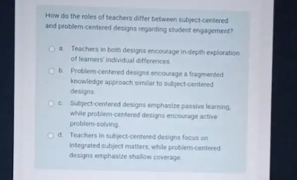 How do the roles of teachers differ between subject-centered
and problem-centered designs regarding student engagement?
a. Teachers in both designs encourage in-depth exploration
of learners' individual differences.
b. Problem-centered designs encourage a fragmented
knowledge approach similar to subject-centered
designs.
C. Subject-centered designs emphasize passive learning.
while problem-centered designs encourage active
problem-solving
d. Teachers in subject-centered designs focus on
integrated subject matters, while problem-centered
designs emphasize shallow coverage