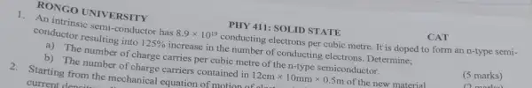 RONGO UNIVERSITY
PHY 411: SOLID STATE
1.An intrinsic semi-conductor has 8.9times 10^19 conducting electrons per cubic metre. It is doped to form an n-type semi-
conductor resulting into 125%  increase in the number of conducting electrons . Determine;
a) The number of charge carries per cubic metre of the n-type semiconductor.
(5 marks)
(1) mainl
b) The number of charge carriers contained in 12cmtimes 10mmtimes 0.5m of the new material.
CAT