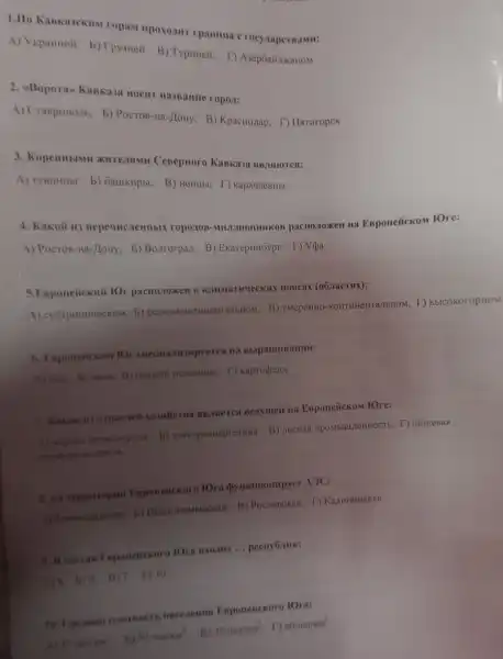 ropam npoxoant rpammua crocy
A) V kpaunoil b) Tpysneii B) Typuneii. D A3ep6aiizokaHOM
2. eBoporan Kaskasa HOCHT HA3BaHue ropox:
A) Craspononb. b)PocTOB-Ha-JloHy B) KpacHozap T) Harruropek
3. KopenHblMH xureamu Cesepuoro KaBka3a sib.isuores:
A) TyBHHIIbI, 5)GaulkHpbl; B) HeHubl T) kapauaeBubl
4. Kakoii III pacno.10xeH Ha EBponeñckom fOre:
A) Pocros-Ha-Hony; b)Bonrorpan: B)Exareputôypr; T) V(ba
5. Esponeiicknit IOr pacno.romen B K.IIIMATHYLECKHX noscax (06.racTsix):
A) cyorpomineckom; b)B) yMepeHHO -KOHTHHEHTATEHOM; T)BbICOKOropHOM
6. Esponeitekni lO cnemamumpyerea na
A) con, b) mbila. B)kapropens
7. Kakas in orpacieil Benymein na Esponeiickow rore:
b) 3nekrposnepreruka; B)T) nutresas
8. ua reppuropus Esponeiickoro lOra (bynkunompyer A)C:
b) Hemmombicckas; B)Pocrosckan: D KarthHHHCKas
9. B cocras Esponeiickoro lOra BXOAMT __ pecny6.mik:
A)8. b)9; B)7. 1)10
10. Cpeasas naormocn nacezemus Esponeiickoro IOra:
45rea/km^2 b) 504ea/km^2 B) 354e/km^2 D 604e//m^2