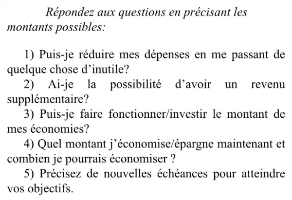 Répondez aux questions en précisant les
montants possibles:
1) Puis-je réduire mes dépenses en me passant de
quelque chose d 'inutile?
2) Ai-je la possibilité d'avoir un revenu
supplémentaire?
3) Puis-je faire fonctionner/investir le montant de
mes économies?
4) Quel montant j 'économise/épar gne maintenant et
combien je pourrais économiser?
5) Précisez de nouvelles échéances pour atteindre
vos objectifs.