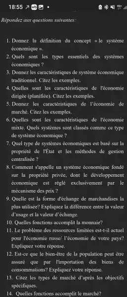 Répondez aux questions suivantes:
1. Donnez la definition du concept <<le systeme
économique )>.
2. Quels sont les types essentiels des systemes
économiques?
3. Donnez iles caractéristiques de systeme économique
traditionnel . Citez les exemples.
4. Quelles sont les caractéristiques de l'économie
dirigée (planifiée). Citez les exemples.
5. Donnez les caractéristiques de l'économie de
marché . Citez les exemples.
6. Quelles sont les caractéristiques de l'économie
mixte . Quels systemes sont classés comme ce type
de systeme économique ?
7. Quel type de systemes économiques est basé sur la
propriété de l'État et les méthodes de gestion
centralisée?
8. Comment s'appelle un systeme économique fonde
sur la propriété privée . dont le développement
économique est réglé exclusivement par le
mécanisme des prix ?
9. Quelle est la forme d'échange de marchandises la
plus utilisée?Expliquez la difference entre la valeur
d'usage et la valeur d 'échange.
10 . Quelles fonctions accomplit . la monnaie?
11. Le probleme des ressources limitées est-t-il actuel
pour l'économie russe/l'économie de votre pays?
Expliquez votre réponse.
12. Est-ce que le bien-être de la population peut être
assuré que par l'importation des biens de
consommations?Expliquez votre réponse.
13. Citez les types de marché d'après les objectifs
spécifiques.
14 . Quelles fonctions accomplit le marché?