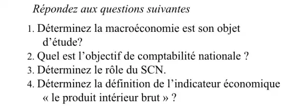 Répondez aux questions suivantes
1. Déterminez la macroécon omie est son objet
d'étude?
2. Quel est l'objectif de comptabilité nationale ?
3. Déterminez le rôle du SCN.
4. Déterminez la définition de l'indicateur économique
<< le produit intérieur brut >> ?