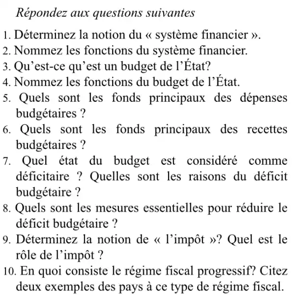 Répondez aux questions suivantes
1. Déterminez la notion du <<système financier >>.
2. Nommez les fonctions du système financier.
3. Qu'est-ce qu 'est un budget de l'Etat?
4. Nommez les fonctions du budget de l'Etat.
5. Quels sont les fonds principaux des dépenses
budgétaires?
6. Quels sont les fonds principaux des recettes
budgétaires?
7. Quel état du budget est considéré comme
deficitaire : Quelles sont les raisons du déficit
budgétaire ?
8. Quels sont les mesures essentielles pour réduire le
déficit budgétaire ?
9. Déterminez la notion de <l'impôt >>? Quel est le
rôle de l'impôt ?
10. En quoi consiste le régime fiscal progressif!? Citez
deux exemples des pays à ce type de régime fiscal.