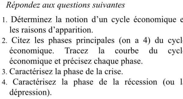 Répondez aux questions suivantes
1. Déterminez la notion d'un cycle économique c
les raisons d 'apparition.
2. Citez les phases principales (on a 4) du cycl
économique . Tracez la courbe du cycl
économique et précisez chaque phase.
3. Caractérisez la phase de la crise.
4. Caractérisez la phase de la récession (ou l
dépression).