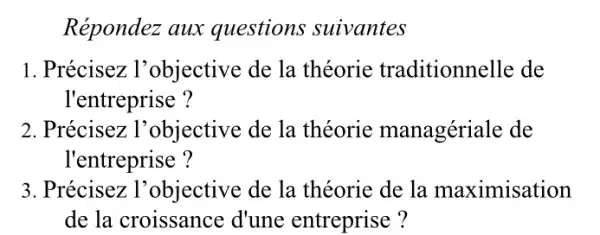 Répondez aux questions suivantes
1. Précisez l'objective de la théorie traditionnelle de
l'entreprise ?
2. Précisez : l'objective de la théorie managériale de
l'entreprise ?
3. Précisez l'objective de la théorie de la maximisation
de la croissance d'une entreprise ?