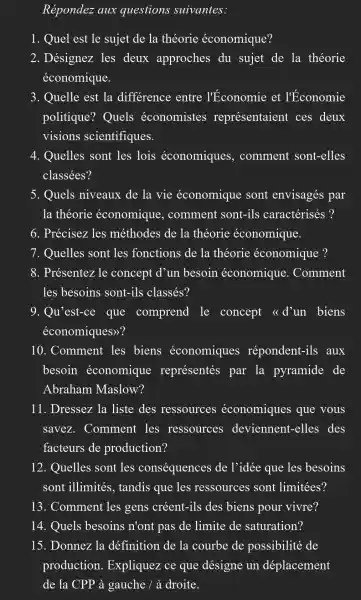 Répondez aux questions suivantes:
1. Quel est le sujet de la théorie économique?
2. Désignez les deux approches du sujet de la théorie
économique.
3. Quelle est la difference entre l'Économie et l'Economie
politique ? Quels économistes représentaient ces deux
visions scientifiques.
4. Quelles sont les lois économiques , comment sont-elles
classées?
5. Quels niveaux de la vie économique sont envisagés par
la théorie économique , comment sont-ils caractérisés ?
6. Précisez les méthodes de la théorie économique.
7. Quelles sont les fonctions de la théorie économique ?
8. Présentez le concept d'un besoin économique . Comment
les besoins sont-ils classés?
9. Qu'est-ce que comprend le concept <<d'un biens
économiques)?
10. Comment les biens économiques répondent-ils aux
besoin économique représentés par la pyramide de
Abraham Maslow?
11. Dressez la liste des ressources économiques que vous
savez . Comment les ressources deviennent -elles des
facteurs de production?
12. Quelles sont les conséquences de l'idée que les besoins
sont illimités , tandis que les ressources sont limitées?
13. Comment les gens créent -ils des biens pour vivre?
14. Quels besoins n'ont pas de limite de saturation?
15. Donnez la définition de la courbe de possibilité de
production . Expliquez ce que désigne un déplacement
de la CPP à gauche / à droite.