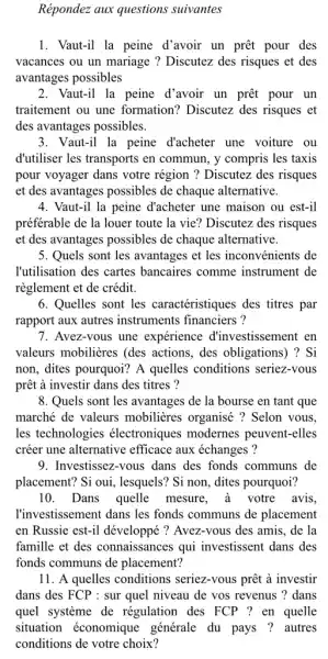 Répondez aux questions suivantes
1. Vaut-il la peine d'avoir un prêt pour des
vacances ou un mariage ? Discutez des risques et des
avantages possibles
2. Vaut-il la peine d'avoir un prêt pour un
traitement ou une formation? Discutez des risques et
des avantages possibles.
3. Vaut-il la peine d'acheter une voiture . ou
d'utiliser les transports en commun, y compris les taxis
pour voyager dans votre région ? Discutez des risques
et des avantages possibles de chaque alternative.
4. Vaut-il la peine d'acheter une maison ou est-il
préférable de la louer toute la vie? Discutez des risques
et des avantages possibles de chaque alternative.
5. Quels sont les avantages et les inconvénients de
l'utilisation des cartes bancaires comme instrument de
règlement et de crédit.
6. Quelles sont les caractéristiques des titres par
rapport aux autres instruments financiers ?
7. Avez-vous une expérience d'investissement en
valeurs mobilières (des actions, des obligations)) ? Si
non, dites pourquoi? A quelles conditions seriez-vous
prêt à investir dans des titres ?
8. Quels sont les avantages de la bourse en tant que
marché de valeurs mobilières organisé ?Selon vous.
les technologies électroniques modernes peuvent-elles
créer une alternative efficace aux échanges ?
9. Investissez-vous dans des fonds communs de
placement? Si oui , lesquels? Si non, dites pourquoi?
10. Dans quelle mesure, a votre avis,
l'investissement dans les fonds communs de placement
en Russie est-il développé ? Avez-vous des amis, de la
famille et des connaissances qui investissent dans des
fonds communs de placement?
11. A quelles conditions seriez-vous prêt à investir
dans des FCP : sur quel niveau de vos revenus ? dans
quel système de régulation des FCP ?en quelle
situation économique générale du pays ?autres
conditions de votre choix?