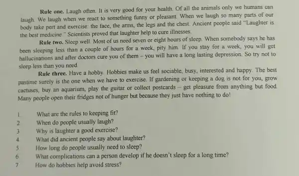 Rule one. Laugh often . It is very good for your health. Of all the animals only we humans can
laugh. We laugh when we react to something funny or pleasant . When we laugh so many parts of our
body take pert and exercise: the face, the arms, the legs and the chest. Ancient people said "Laughter is
the best medicine " Scientists proved that laughter help to cure illnesses.
Rule two. Sleep well Most of us need seven or eight hours of sleep.When somebody says he has
been sleeping less than a couple of hours for a week, pity him. If you stay for a week, you will get
hallucinations and after doctors cure you of them - you will have a long lasting depression. So try not to
sleep less than you need.
Rule three. Have a hobby. Hobbies make us feel sociable, busy , interested and happy . The best
pastime surely is the one when we have to exercise. If gardening or keeping a dog is not for you, grow
cactuses, buy an aquarium, play the guitar or collect postcards - get pleasure from anything but food.
Many people open their fridges not of hunger but because they just have nothing to do!
1.
What are the rules to keeping fit?
2
When do people usually laugh?
3
Why is laughter a good exercise?
4.
What did ancient people say about laughter?
5.
How long do people usually need to sleep?
What complication can a person develop if he doesn't sleep for a long time?
6.
7.
How do hobbies help avoid stress?