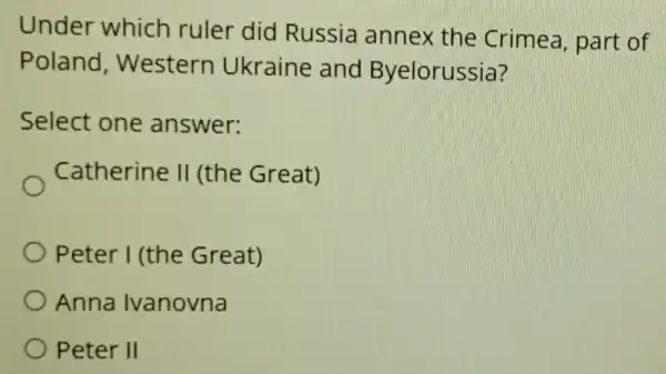 Under which ruler did Russia annex the Crimea, part of
Poland , Western Ukraine and Byelorussia?
Select one answer:
Catherine II (the Great)
Peter I (the Great)
Anna Ivanovna
Peter II