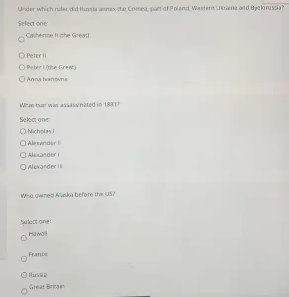 Under which ruler did Russia annex the Crimea part of Poland, Western Ukraine and Byelorussia?
Select one:
Catherine II (the Great)
Peter II
Peter I (the Great)
Anna Ivanovna
What tsar was assassinated in 1881 ?
Select one:
Nicholas I
Alexander II
Alexander I
Alexander III
Who owned Alaska before the US?
Select one:
Hawaii
France