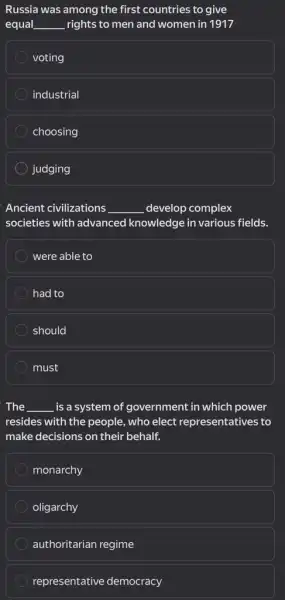 Russia was among the first countries to give
equal __ rights to men and women in 1917
voting
industrial
choosing
judging
Ancient civilizations __ develop complex
societies with advanced knowledge in various fields.
were able to
had to
should
must
The __ is a system of government in which power
resides with the people , who elect representatives ; to
make decisions on their behalf.
monarchy
oligarchy
authoritarian regime
representative democracy