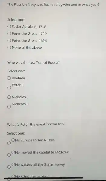 The Russian Navy was founded by who and in what year?
Select one:
Fedor Apraksin; 1718
Peter the Great; 1709
Peter the Great; 1696
None of the above
Who was the last Tsar of Russia?
Select one:
Vladimir I
Peter III
Nicholas I
Nicholas II
What is Peter the Great known for?
Select one:
OHe Europeanised Russia
OHe moved the capital to Moscow
OHe wasted all the State money
OHe killed the natriarch