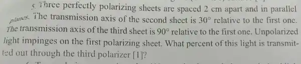 s three perfectly polarizing sheets are spaced 2 cm apart and in parallel
planes.The transmission axis of the second sheet is 30^circ  relative to the first one.
The transmission axis of the third sheet is 90^circ  relative to the first one . Unpolarized
light impinges on the first polarizing sheet.What percent of this light is transmit-
ted out through the third polarizer [1]?