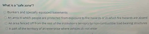 What is a "safe zone"?
Bunkers and specially equipped basements
An area in which people are protected from exposure to fire hazards or in which fire hazards are absent
An area fenced off from the rest of the institution's territory by non-combustible load-bearing structures
A part of the territory of an enterprise where vehicles do not enter