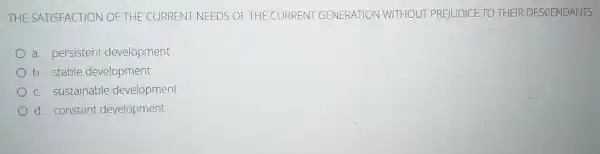 THE SATISFACTION OF THE CURRENT NEEDS OF THE CURRENT GENERATION WITHOUT PREJUDICE TO THEIR DESCENDANTS
a. persistent development
b. stable development
c. sustainable development
d. constant development