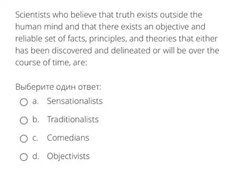 Scientists who believe that truth exists outside the
human mind and that there exists an objective and
reliable set of facts principles, and theories that either
has been discovered and delineated or will be over the
course of time, are:
Bbl6epure oAnH OTBer:
a. Sensationalists
b. Traditionalists
c. Comedians
d. Objectivists