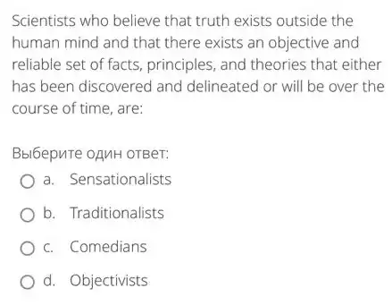 Scientists who believe that truth exists outside the
human mind and that there exists an objective and
reliable set of facts principles, and theories that either
has been discovered and delineated or will be over the
course of time, are:
Bbl6epure oAMH OTBer:
a. Sensationalists
b. Traditionalists
c. Comedians
d. Objectivists