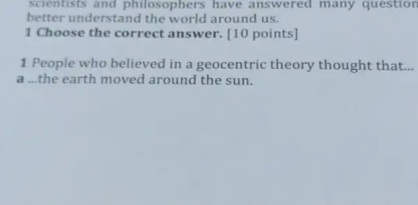 scientists and philosophers have answered many question
better understand the world around us.
1 Choose the correct answer.[10 points]
1 People who believed in a geocentric theory thought that __
a ...the earth moved around the sun.