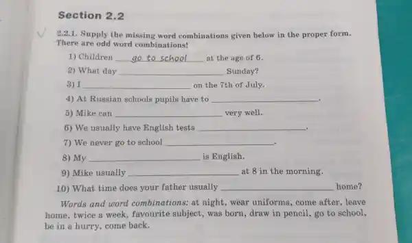 Section 2.2
There are odd word combinations!
2.2.1.Supply the missing word combinations given below in the pr oper form.
1) Ch ildren __ at the age of 6.
2)What day __ Sunday?
3) I __ on the 7th of July.
4) A t Russian schools pupils have to __ .
5)Mike can __ very well.
6) We usuall y have English tests __
.
7) We never go to school __
8) My __ is English.
9) Mik e usually __ at 8 in the morning.
10)What time does your father usually __ home?
Words and wor combinations s: at night,wear uniforms,come after .leave
home twice a week,favourite subjec t.was born draw in pencil ,go to school,
be in a hurry a want back.