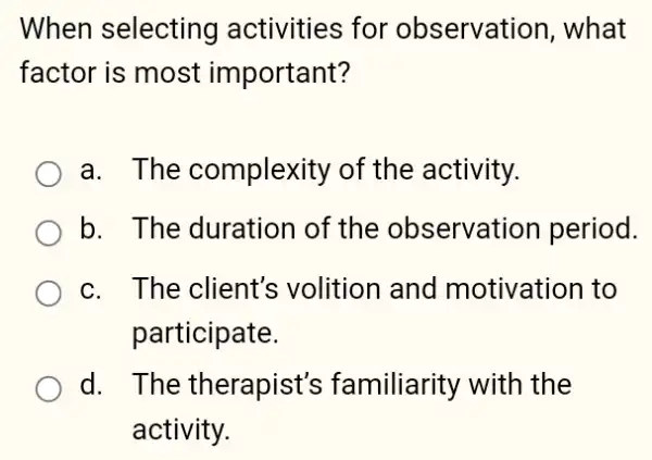 When selecting activities for observation, what
factor is most important?
a. The complexity of the activity.
b. The duration of the observation period.
c. The client's volition and motivation to
participate.
d. . The therapist's familiarity with the
activity.