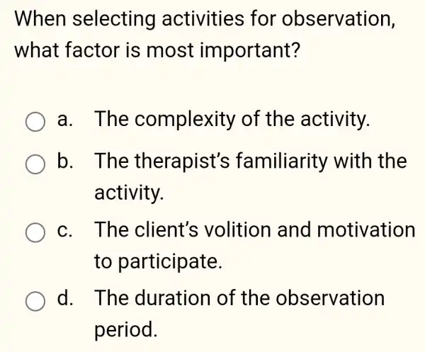 When selecting activities ; for observation,
what factor is most important?
a. The complexity of the activity.
b. The therapist's familiarity with the
activity.
c. The client's volition and motivation
to participate.
d. The duration of the observation
period.