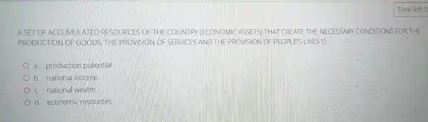 A SET OF AC GUMULATED RESOURCES OF THE COUNTRY (ECONOMIC ASSETS) THAT CREATE THE NECESSARY CONDITIONS FOR THE
PRODUCTION OF GOODS. THE PROVISION OF SERVICES AND THE PROVISION OF PEOPLES LIVES IS
a. production potential
b. national income
c. national wealth
d. economic resources