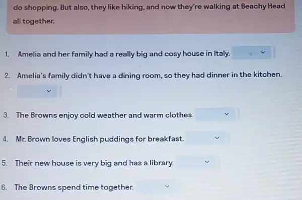 do shopping. But also , they like hiking, and now they're walking at Beachy Head
all together.
1. Amelia and her family had a really big and cosy house in Italy. square 
2. Amelia's family didn't have a dining room ,so they had dinner in the kitchen.
square 
3. The Browns enjoy cold weather and warm clothes. square 
4. Mr. Brown loves English puddings for breakfast. square 
5. Their new house is very big and has a library. square 
6. The Browns spend time together. square