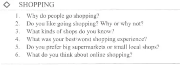 SHOPPING
1. Why do people go shopping?
2. Do you like going Why or why not?
3. What kinds of 'shops do you know?
4. What was your best wors t shopping experience?
5. Do you prefer big supermarkets or small local shops?
6. What do you think about online shopping?