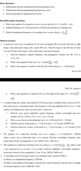 Short Questions:
1. Differentiate between mechanica I and electromagnetic wave
2. Differentiate between longitudinal and transverse wave.
3. State the principle of superposition of waves.
Broad/Descriptive Questions:
1. Derive the equation of a progressive wave or prove that y(x,t)=Acos(kx-omega t)
2. Explain Standing wave Find the position of Node and antinode in a standing eave
3. Find the fundamental frequency of a standing wave or prove that f_(n)=(n)/(2L)sqrt ((r)/(mu ))
1. A transverse sine wave of amplitude 10 cm and wavelength 200 cm travels from left to right
along a long horizontal string with a speed 100cm/s Take the origin at the left end. At time
t=0. the left end of the string is at the origin and is moving downward
i. Find the frequency, angular frequency, and propagation constant.10.5 Hz, 3.14/s
0.031/cm]
ii. What is the equation of the wave? y=10sin((pi x)/(100)-pi t)1
iii. What is the equation of motion of the left end of the string? [y=-10sin(pi t)]
Page 6 of 14
PHY 101: Chapter 8
iv. What is the equation of a particle 150 cm to the right of the string? y=10sin((3pi )/(2)-
pi t)
2. A certain string has a linear mass density of 0.25kg/m and is stretched with a tension of 25 N.
One end is given a sinusoidal motion with frequency 5 Hz and amplitude 0.01 m. Att=0 the
end has zero displacement and is moving in the +y direction.
i. Find the wave speed.amplitude, angular frequency, period wavelength and wave
number [10m/s,0.01m,31.4/s,0.2s,2m,3.14/m]
ii. Write a wave function describing the wave. [y=0.01sin(31.4t-3.14x)]
iii. Find the position of the point at x=0.25m at time t=0.1 second. [0.00707m]
iv. Find the transverse velocity of the point at x=0.25m at time. t=0.1 second. [-0.22
m/s]
3. The equation of a transverse traveling wave on a string is y=2cos[pi (0.5x-200t)]
where x and y are in centimeters and t is in seconds.Find the wavelength, frequency.time
period and velocity of propagation. 2cm,100Hz,0.01s,400cm/s
4. The equation of a transverse traveling wave on a string is, y=2sin2pi ((t)/(0.01)-(x)/(30)) where x and
y are expressed are in cm and t is in seconds. Find the amplitude, wavelength, frequency,
period and velocity of the propagation. [2 cm.30 cm, 100 Hz,3000cm/s]
5. A steel piano wire 50 cm long of mass 5 g is stretched with a tension of 400 N
(a) What is its fundamental frequency? [200 H2]
(b) What is the number of the highest overtone that could be heard by a person who is capable
of hearing frequencies up to 10000 Hz? [50]