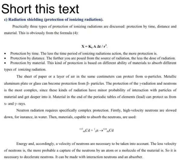 Short te xt
c) Radiation shielding (protection of ionizing radiation).
Practically three types of protection of ionizing radiations are discussed: protection by time, distance and
material. This is obviously from the formula (4):
X=K_(Y)ADelta t/r^2.
Protection by time. The less the time period of ionizing radiations action the more protection is.
Protection by distance. The further you are posed from the source of radiation, the less the dose of radiation.
Protection by material. This kind of protection is based on different ability of materials to absorb different
types of ionizing radiation.
The sheet of paper or a layer of air in the same centimeters can protect from a-particles. Metallic
aluminum plate or glass can become protection from beta - particles. The protection of the y-radiation and neutrons
is the most complex , since these kinds of radiation have minor probability of interaction with particles of
material and get deeper into it. Material in the end of the periodic tables of elements (lead) can protect us from
x- and y- rays.
Neutron radiation requires specifically complex protection Firstly, high-velocity neutrons are slowed
down, for instance, in water. Then, materials, capable to absorb the neutrons are used:
(}_{48)^113Cd+_(0)^1narrow ^114_(48)Cd
Energy and, accordingly, a velocity of neutrons are necessary to be taken into account. The less velocity
of neutrons is, the more probable a capture of the neutrons by an atom or a molecule of the material is. So it is
necessary to decelerate neutrons . It can be made with interaction neutrons and an absorber.