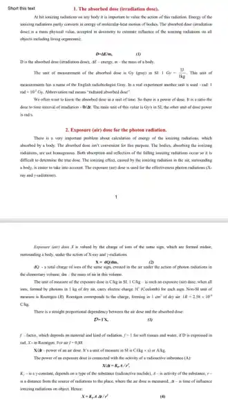 Short this text
1. The absorbed dose (irradiation dose)
At hit ionizing radiations on any body it is important to value the action of this radiation. Energy of the
ionizing radiations partly converts in energy of molecular heat motion of bodies. The absorbed dose (irradiation
dose) is a main physical value, accepted in dosimetry to estimate influence of the ionizing radiations on all
objects including living organisms);
D=Delta E/m,
(1)
D is the absorbed dose (irradiation dose), AE - energy, m =the mass of a body.
The unit of measurement of the absorbed dose is Gy (gray) in SI: 1Gy=(1J)/(1kg) . This unit of
measurements has a name of the English radiobiologist Gray. In a real experiment another unit is used - rad: 1
rad=10^-2Gy. Abbreviation rad means "radiated absorbed dose".
We often want to know the absorbed dose in a unit of time. So there is a power of dose.It is a ratio the
dose to time interval of irradiation -D/Delta t. The main unit of this value is Gy/s in SI; the other unit of dose power
is rad/s.
2. Exposure (air) dose for the photon radiation.
There is a very important problem about calculation of energy of the ionizing radiations, which
absorbed by a body . The absorbed dose isn't convenient for this purpose.The bodies, absorbing the ionizing
radiations, are not homogenous.Both absorption and reflection of the falling ionizing radiations occur so it is
difficult to determine the true dose. The ionizing effect, caused by the ionizing radiation in the air, surrounding
a body, is easier to take into account The exposure (air) dose is used for the effectiveness photon radiations (X.
ray and y-radiations).
Exposure (air) dose X is valued by the charge of ions of the same sign, which are formed midair,
surrounding a body, under the action of X-ray and y-radiations.
X=dQ/dm,
dQ - a total charge of ions of the same sign, created in the air under the action of photon radiations in
the elementary volume; dm the mass of air in this volume.
The unit of measure of the exposure dose is C/kg in SI. 1 C/kg - is such an exposure (air) dose, when all
ions, formed by photons in I kg of dry air, carry electric charge IC (Coulomb) for each sign. Non-SI unit of
measure is Roentgen (R) Roentgen corresponds to the charge, forming in 1cm^3 of dry air. 1R=2.58times 10^-4
C/kg.
There is a straight proportional dependency between the air dose and the absorbed dose:
D=fX,
(3)
f - factor, which depends on material and kind of radiation f=1 for soft tissues and water, if D is expressed in
rad, X-in Roentgen . For air ff=0,88
N/M-power of an air dose. It's a unit of measure in SI is C/(kgtimes s) or A/kg
The power of an exposure dose is connected with the activity of a radioactive substance (A):
X/Delta t=K_(y)A/r^2,
K, - is a y-constant.depends on a type of the substance (radioactive nuclide). A-is activity of the substance. r=
is a distance from the source of radiations to the place, where the air dose is measured, Delta t-is time of influence
ionizing radiations on object Hence:
X=K_(r)ADelta t/r^2