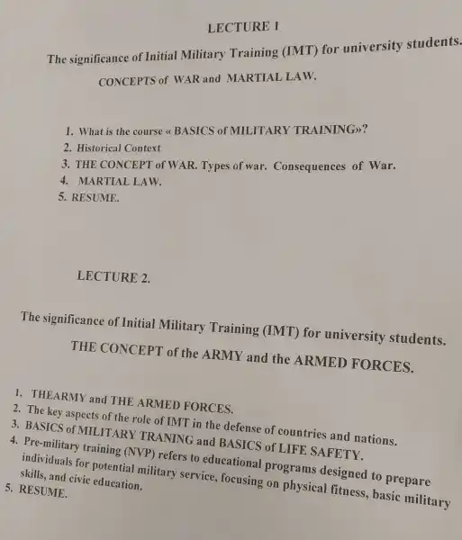 The significance of Initial Military Training (IMT)for university students.
CONCEPTS of WAR and MARTIAL LAW.
1. What is the course <<BASICS of MILITARY TRAINING>>?
2. Historical Context
3. THE CONCEPT of WAR Types of w r. Consequences of War.
4. MARTIAL LAW.
5. RESUME.
LECTURE 2.
The significance of Initial Military Training (IMT)for university students.
THE CONCEPT of the ARMY and the ARMED FORCES.
1. THEARMY and THE ARMED FORCES.
2. The key aspects of the role of IMT in the defense of countries and nations.
3. BASICS of MILITA RY TRANING and BASICS of LIFE SAFETY.
5. RESUME.
4. Pre-military training (NVP) refers to educational programs designed to prepare
individuals for potential military service, focusing on physical fitness, basic military
skills, and civic education.