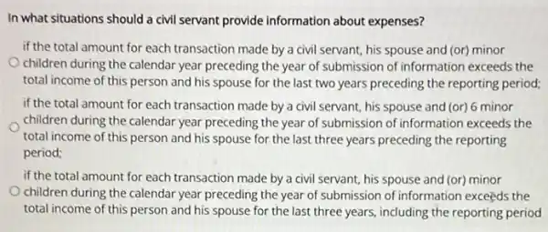 In what situations should a civil servant provide information about expenses?
if the total amount for each transaction made by a civil servant his spouse and (or)minor
children during the calendar year preceding the year of submission of information exceeds the
total income of this person and his spouse for the last two years preceding the reporting period;
if the total amount for each transaction made by a civil servant his spouse and (or)6 minor
children during the calendar year preceding the year of submission of information exceeds the
total income of this person and his spouse for the last three years preceding the reporting
period;
if the total amount for each transaction made by a civil servant his spouse and (or)minor
children during the calendar year preceding the year of submission of information exceeds the
total income of this person and his spouse for the last three years including the reporting period