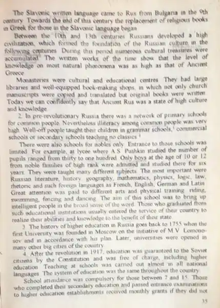 The Slavonic written language came to Rus from Bulgaria in the oth
ontury Towards the end of this century the replacement of religious books
in Greek for those in the Slavonic language began
Between the Toch and 13th centunes Russians developed a high
contization, which formed the foundation of the Russian culture in the
following contunes. During this penod mumerous cultural treasures were
accumulated? The written works of the time show that the lovel of
knowledge on most natural phonomena was as high as that of Ancient
Greece
Monastwries were cultural and educational centres. They had large
libraries and well-equipped book-making shops, in which not only church
manuscripts were copied and translated but original books were written
Today we can confidently say that Ancient Rus was a state of high culture
and knowledge
2. In pre-revolutionary Russia there was a network of primary schools
for common people. Nevertheless illiteracy among common people was very
high Well-off people taught their children in grammar schools commercial
schools or secondary schools teaching no classics.
There were also schools for nobles only. Entrance to those schools was
limited. For example, at lycée where AS: Pushkin studied the number of
pupils ranged from thirty to one hundred Only boys at the age of 10 or 12
from noble families of high rank were admitted and studied there for SIX
years. They were taught many different sybjects. The most important were
Russian literature, history, goography mathematics, physics, logic, law,
thetoric and such foreign languages as French, English German and Latin
Great attention was paid to different arts and physical training riding.
swimming, fencing and dancing The aim of this school was to bring up
intelligent people in the broad sense of the word Those who graduated from
such educational institutions usually entered the service of their country to
realize their abilities and knowledge to the benefit of their state
3. The history of higher education in Russia goes back to 1755 when the
first University was founded in Moscow on the initiative of MV Lomono
sov and in accordance with his plan Later universities were opened in
many other big cities of the country
4. After the revolution in 1917, education was guaranted to the Soviet
citizens by the Constitution and was free of charge, including higher
education. Teaching at schools was carried out almost in all national
languages. The system of education was the same throughout the country.
School attendance was compulsory for those between 7 and 15. Those
who completed their and passed entrance examinations
to higher education establishments received monthly grants if not