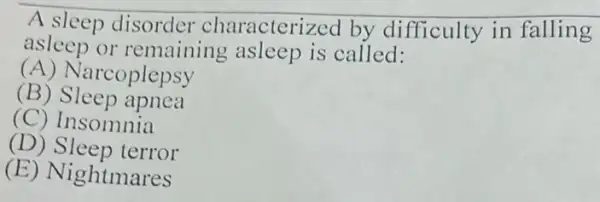 A sleep disorder characterized by difficulty in falling
asleep or remaining asleep is called:
(A) Narcoplepsy
(B) Sleep apnea
(C) Insomnia
(D) Sleep terror
(E) Nightmares