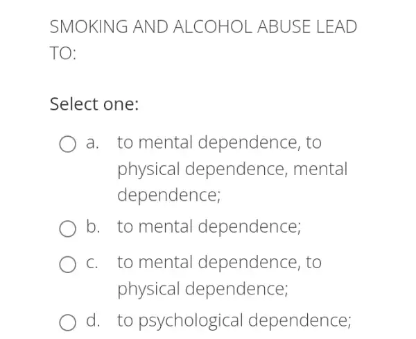 SMOK ING AND ALCOH OLABU SE LEA D
TO:
Select one:
a. to mental dependence, to
physical dependence, mental
dependence;
b. to mental dependence;
c. to mental dependence, to
physical dependence;
d. to psychologi cal dependence;