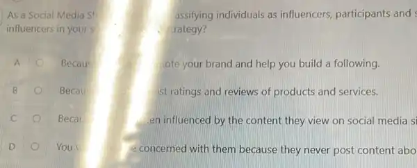 As a Social Media Str	assifying individuals as influencers, participants and
influencers in yours	trategy?
A	Becaus	lote your brand and help you build a following.
B	Becaus	ost ratings and reviews of products and services.
Becal	en influenced by the content they view on social media si
o
You w	e concerned with them because they never post content abo