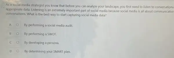 As a social media strategist you know that before you can analyze your landscape, you first need to listen to conversations
appropriate data. Listening is an extremely important part of social media because social media is all about communicatior
conversations. What is the best way to start capturing social media data?
A	By performing a social media audit.
B	By performing a SWOT.
C	By developing a persona.
D	By determining your SMART plan.