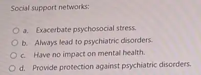 Social support networks:
a. Exacerbate psychosocial stress.
b. Always lead to psychiatric disorders.
c. Have no impact on mental health.
d. Provide protection against psychiatric disorders.