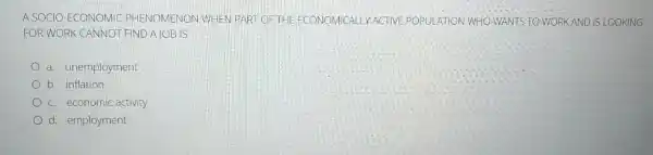 A SOCIO-ECONOMIC PHENOMENON WHEN PART OF THE ECONOMICALLY ACTIVE POPULATION WHO WANTS TO WORK AND IS LOOKING
FOR WORK CANNOT FIND A JOB IS
a. unemployment
b. inflation
c. economic activity
d. employment