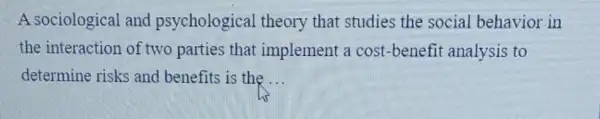 A sociological and psychological theory that studies the social behavior in
the interaction of two parties that implement a cost -benefit analysis to
determine risks and benefits is the __