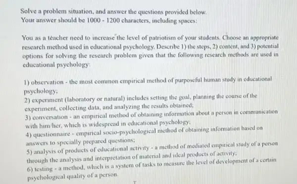 Solve a problem situation and answer the questions provided below.
Your answer should be 1000-1200 characters, including spaces:
You as a teacher need to increase the level of patriotism of your students. Choose an appropriate
research method used in educational psychology. Describe 1)the steps, 2) content.and 3) potential
options for solving the research problem given that the following research methods are used in
educational psychology?
1) observation - the most common empirical method of purposeful human study in educational
psychology.
2) experiment (laboratory or natural)includes setting the goal planning the course of the
experiment, collecting data, and analyzing the results obtained;
3) conversation - an empirical method of obtaining information about a person in communication
with him/her, which is widespread in educational psychology:
4) questionnaire - empirical socio-psychological method of obtaining information based on
answers to specially prepared questions:
5) analysis of products of educational activity a method of mediated empirical study of a person
through the analysis and interpretation of material and ideal products of activity:
6) testing - a method, which is a system of tasks to measure the level of development of a certain
psychological quality of a person