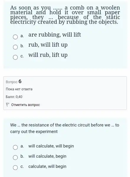 As soon as you __ a comb on a woolen
material and hold it over small paper
pieces,they	because of the stâtic
electricity created by rubbing the objects.
a. are rubbing , will lift
b. rub , will lift up
c. will rub , lift up
Bonpoc 6
We __ the resistance of the electric circuit before we __ to
carry out the experiment
a. will calculate, will begin
b. will calculate , begin
c. calculate , will begin